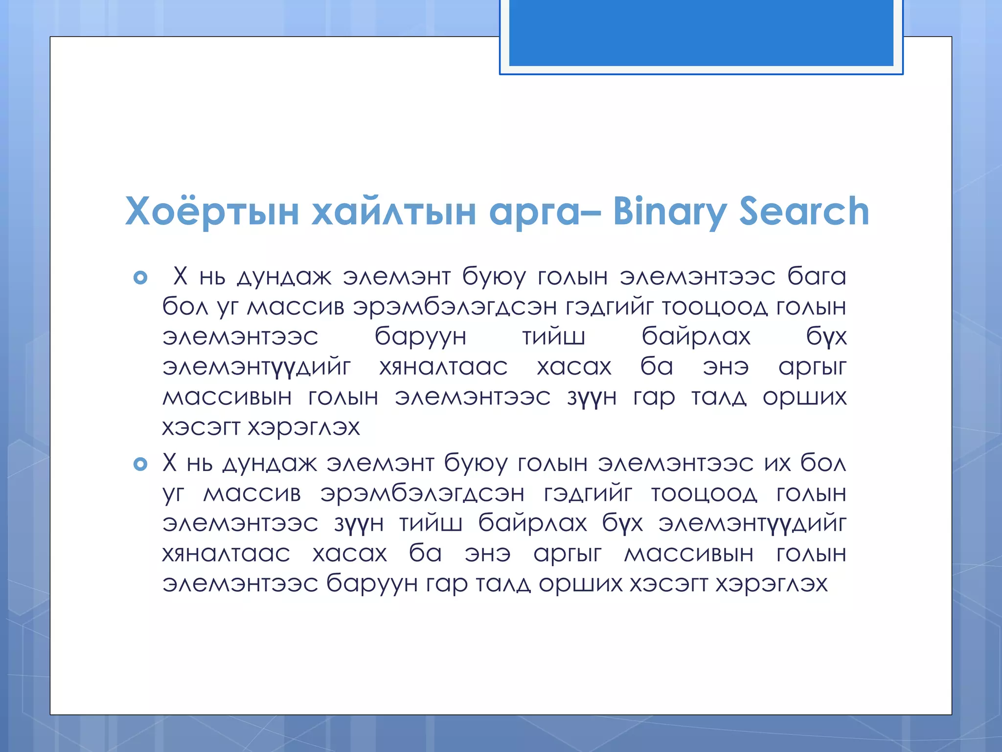 Хоёртын хайлтын арга– Binary Search
 Х нь дундаж элемэнт буюу голын элемэнтээс бага
бол уг массив эрэмбэлэгдсэн гэдгийг тооцоод голын
элемэнтээс баруун тийш байрлах бүх
элемэнтүүдийг хяналтаас хасах ба энэ аргыг
массивын голын элемэнтээс зүүн гар талд орших
хэсэгт хэрэглэх
 Х нь дундаж элемэнт буюу голын элемэнтээс их бол
уг массив эрэмбэлэгдсэн гэдгийг тооцоод голын
элемэнтээс зүүн тийш байрлах бүх элемэнтүүдийг
хяналтаас хасах ба энэ аргыг массивын голын
элемэнтээс баруун гар талд орших хэсэгт хэрэглэх
 