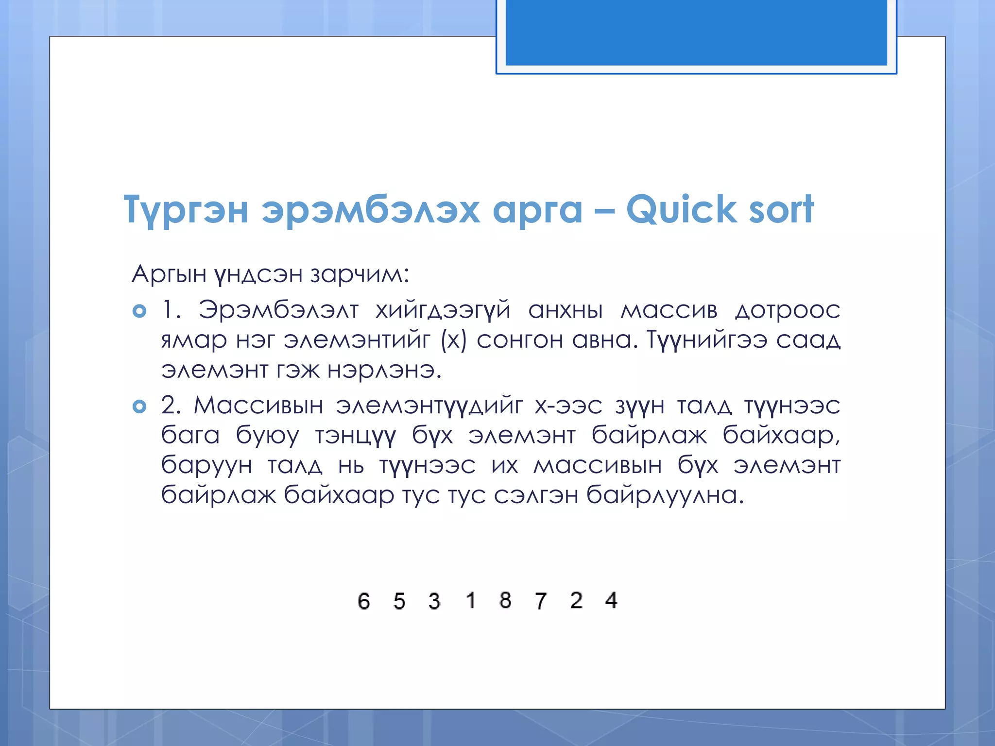 Түргэн эрэмбэлэх арга – Quick sort
Аргын үндсэн зарчим:
 1. Эрэмбэлэлт хийгдээгүй анхны массив дотроос
ямар нэг элемэнтийг (x) сонгон авна. Түүнийгээ саад
элемэнт гэж нэрлэнэ.
 2. Массивын элемэнтүүдийг х-ээс зүүн талд түүнээс
бага буюу тэнцүү бүх элемэнт байрлаж байхаар,
баруун талд нь түүнээс их массивын бүх элемэнт
байрлаж байхаар тус тус сэлгэн байрлуулна.
 