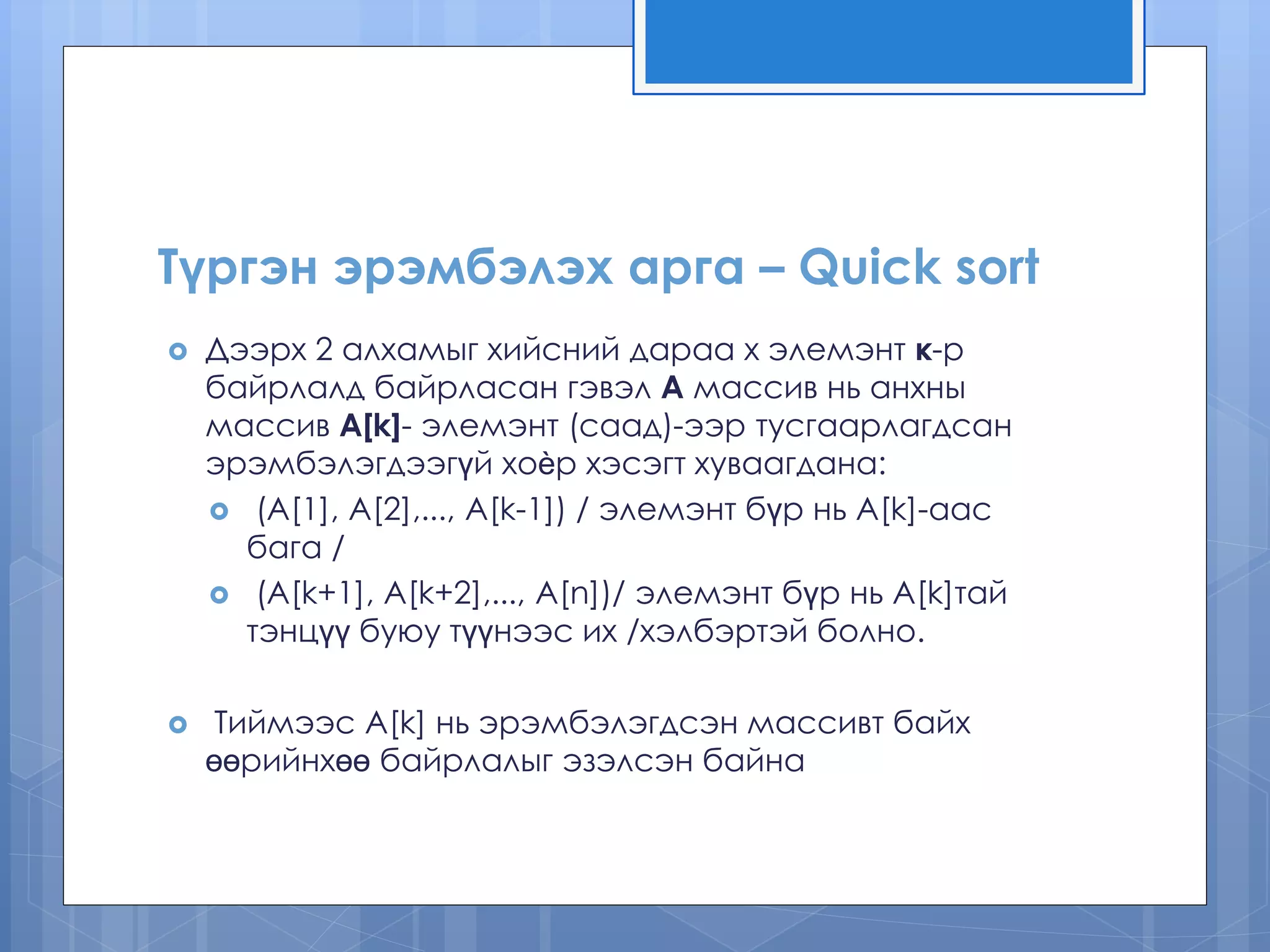 Түргэн эрэмбэлэх арга – Quick sort
 Дээрх 2 алхамыг хийсний дараа x элемэнт к-р
байрлалд байрласан гэвэл А массив нь анхны
массив A[k]- элемэнт (саад)-ээр тусгаарлагдсан
эрэмбэлэгдээгүй хоѐр хэсэгт хуваагдана:
 (A[1], A[2],..., A[k-1]) / элемэнт бүр нь A[k]-аас
бага /
 (A[k+1], A[k+2],..., A[n])/ элемэнт бүр нь A[k]тай
тэнцүү буюу түүнээс их /хэлбэртэй болно.
 Тиймээс A[k] нь эрэмбэлэгдсэн массивт байх
өөрийнхөө байрлалыг эзэлсэн байна
 