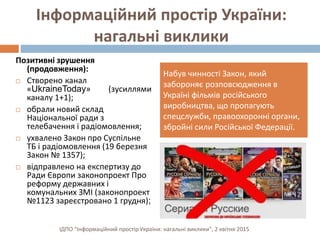 Інформаційний простір України:
нагальні виклики
Позитивні зрушення
(продовження):
 Створено канал
«UkraineToday» (зусиллями
каналу 1+1);
 обрали новий склад
Національної ради з
телебачення і радіомовлення;
 ухвалено Закон про Суспільне
ТБ і радіомовлення (19 березня
Закон № 1357);
 відправлено на експертизу до
Ради Європи законопроект Про
реформу державних і
комунальних ЗМІ (законопроект
№1123 зареєстровано 1 грудня);
Набув чинності Закон, який
забороняє розповсюдження в
Україні фільмів російського
виробництва, що пропагують
спецслужби, правоохоронні органи,
збройні сили Російської Федерації.
ІДПО "Інформаційний простір України: нагальні виклики", 2 квітня 2015
 