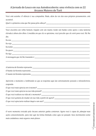 A Jornada do Louco em sua Autodescoberta: uma vivência com os 22
                           Arcanos Maiores do Tarô

Você está sozinho. O silêncio é sua companhia. Nada, além da voz dos seus próprios pensamentos, está
acessível.
Qual é a primeira coisa que lhe passa pela cabeça? _____________________________________________
_______________________________________________________________________________________
Você encontra um velho homem, trajado com um manto, tendo um bastão como apoio e uma lanterna
elevada à altura dos olhos. A medida em que ele se aproxima, você percebe que ele sorri para você. Ele lhe
diz:
Eu sou _________________________________________________________________________________
Eu vejo ________________________________________________________________________________
Eu tenho _______________________________________________________________________________
Eu quero _______________________________________________________________________________
Eu sigo ________________________________________________________________________________
A mensagem que ele lhe transmite é _________________________________________________________
_______________________________________________________________________________________


A lanterna do Eremita representa ___________________________________________________________
O bastão do Eremita representa _____________________________________________________________
O manto do Eremita representa _____________________________________________________________


Aproveite o momento e, lembrando-se que as respostas aqui são extremamente pessoais e intransferíveis,
responda:
O que você mais aprecia em si mesmo? ______________________________________________________
O que você mais aprecia na sua vida pessoal? _________________________________________________
O que você realizou na vida até o momento? __________________________________________________
O que você gostaria de mudar em sua vida a partir de agora? ____________________________________
O que você apreciaria realizar daqui a um ano? _______________________________________________
                                                                                                             CONVERSAS CARTOMÂNTICAS




_______________________________________________________________________________________


O novo momento evocado pelo Arcano anterior ganha contornos. Agora você é capaz de planejar suas
ações conscientemente, para não agir da forma limitada como agiu no passado. Seus movimentos serão
mais cuidadosos, mais seguros, mais plenos.




                                                                                                             2
 
