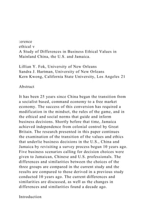 :erence
ethical v
A Study of Differences in Business Ethical Values in
Mainland China, the U.S. and Jamaica.
Lillian Y. Fok, University of New Orleans
Sandra J. Hartman, University of New Orleans
Kern Kwong, California State University, Los Angeles 21
Abstract
It has been 25 years since China began the transition from
a socialist based, command economy to a free market
economy. The success of this conversion has required a
modification in the mindset, the rules of the game, and in
the ethical and social norms that guide and inform
business decisions. Shortly before that time, Jamaica
achieved independence from colonial control by Great
Britain. The research presented in this paper continues
the examination of the transition of the values and ethics
that underlie business decisions in the U.S., China and
Jamaica by revisiting a survey process begun 10 years ago.
Five business scenarios calling for decision choices were
given to Jamaican, Chinese and U.S. professionals. The
differences and similarities between the choices of the
three groups are compared in the current study and the
results are compared to those derived in a previous study
conducted 10 years ago. The current differences and
similarities are discussed, as well as the changes in
differences and similarities found a decade ago.
Introduction
 