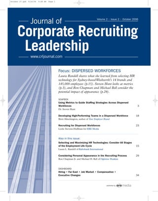 Focus: DISPERSED WORKFORCES
Laura Randell shares what she learned from selecting HR
technology for Sydney-basedWoolworth’s 14 brands and
145,000 employees (p.15). Steven Hunt looks at metrics
(p.3), and Ron Chapman and Michael Bell consider the
potential impact of appearance (p.29).
SOAPBOX
Using Metrics to Guide Staffing Strategies Across Dispersed
Workforces 3
Dr. Steven Hunt
Developing High-Performing Teams in a Dispersed Workforce 18
Brett Minchington, author of Your Employer Brand
Recruiting for Dispersed Workforces 23
Leslie Stevens-Huffman for ERE Media
Also in this issue:
Selecting and Maximizing HR Technologies: Consider All Stages
of the Employment Life Cycle 15
Laura L. Randell of Rabobank International
Considering Personal Appearance in the Recruiting Process 29
Ron Chapman Jr. and Michael H. Bell of Ogletree Deakins
DASHBOARD
Hiring • Far East • Job Market • Compensation •
Executive Changes 34
published by
Volume 2 • Issue 2 • October 2006
October 27.qxd 9/20/06 9:48 AM Page 1
 