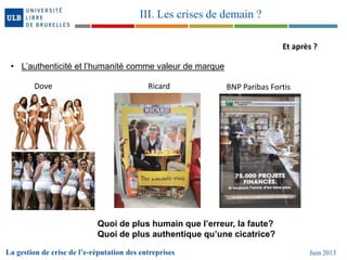 Et après ?
• L’authenticité et l’humanité comme valeur de marque
Dove Ricard BNP Paribas Fortis
Quoi de plus humain que l’erreur, la faute?
Quoi de plus authentique qu’une cicatrice?
La gestion de crise de l’e-réputation des entreprises Juin 2013
III. Les crises de demain ?
 