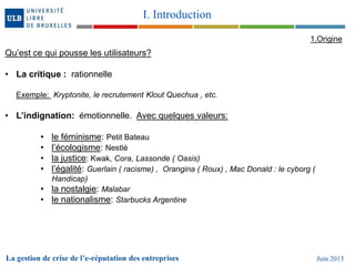 La gestion de crise de l’e-réputation des entreprises Juin 2013
I. Introduction
1.Origine
Qu’est ce qui pousse les utilisateurs?
• La critique : rationnelle
Exemple: Kryptonite, le recrutement Klout Quechua , etc.
• L’indignation: émotionnelle. Avec quelques valeurs:
• le féminisme: Petit Bateau
• l’écologisme: Nestlé
• la justice: Kwak, Cora, Lassonde ( Oasis)
• l’égalité: Guerlain ( racisme) , Orangina ( Roux) , Mac Donald : le cyborg (
Handicap)
• la nostalgie: Malabar
• le nationalisme: Starbucks Argentine
 