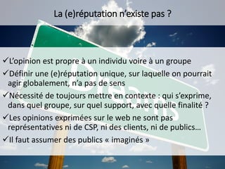 L’opinion est propre à un individu voire à un groupe
Définir une (e)réputation unique, sur laquelle on pourrait
agir globalement, n’a pas de sens
Nécessité de toujours mettre en contexte : qui s’exprime,
dans quel groupe, sur quel support, avec quelle finalité ?
Les opinions exprimées sur le web ne sont pas
représentatives ni de CSP, ni des clients, ni de publics…
Il faut assumer des publics « imaginés »
La (e)réputation n’existe pas ?
 