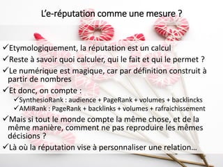 Etymologiquement, la réputation est un calcul
Reste à savoir quoi calculer, qui le fait et qui le permet ?
Le numérique est magique, car par définition construit à
partir de nombres
Et donc, on compte :
SynthesioRank : audience + PageRank + volumes + backlincks
AMIRank : PageRank + backlinks + volumes + rafraichissement
Mais si tout le monde compte la même chose, et de la
même manière, comment ne pas reproduire les mêmes
décisions ?
Là où la réputation vise à personnaliser une relation…
L’e-réputation comme une mesure ?
 