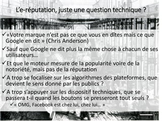 «Votre marque n’est pas ce que vous en dîtes mais ce que
Google en dit » (Chris Anderson)
Sauf que Google ne dit plus la même chose à chacun de ses
utilisateurs…
Et que le moteur mesure de la popularité voire de la
notoriété, mais pas de la réputation
A trop se focaliser sur les algorithmes des plateformes, que
devient le sens donné par les publics ?
A trop s’appuyer sur les dispositif techniques, que se
passera t-il quand les boutons se presseront tout seuls ?
« OMG, Facebook est chez lui, chez lui… »
L’e-réputation, juste une question technique ?
 