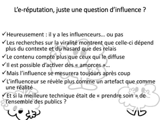 Heureusement : il y a les influenceurs… ou pas
Les recherches sur la viralité montrent que celle-ci dépend
plus du contexte et du hasard que des relais
Le contenu compte plus que ceux qui le diffuse
Il est possible d’activer des « amorces »…
Mais l’influence se mesurera toujours après coup
L’influenceur se révèle plus comme un artefact que comme
une réalité
Et si la meilleure technique était de « prendre soin » de
l’ensemble des publics ?
L’e-réputation, juste une question d’influence ?
 