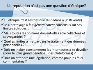 « L’éthique c’est l’esthétique du dedans » (P. Reverdy)
Le « nettoyage » fait généralement consensus sur ses
limites éthiques…
Mais toutes les opinions doivent-elles être collectées et
sauvegardées ?
Quelles limites à mettre dans le traitement des données
personnelles ?
Doit-on inciter constamment les internautes à se dévoiler
(pour le plus grand bénéfice… des plateformes) ?
Doit-on attendre une législation, comme pour les faux
commentaires ?
L’e-réputation n’est pas une question d’éthique?
 