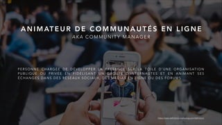 P E R S O N N E C H A R G É E D E D É V E L O P P E R L A P R É S E N C E S U R L A T O I L E D ’ U N E O R G A N I S AT I O N
P U B L I Q U E O U P R I V É E E N F I D É L I S A N T U N G R O U P E D ’ I N T E R N A U T E S E T E N A N I M A N T S E S
É C H A N G E S D A N S D E S R É S E A U X S O C I A U X , D E S M É D I A S E N L I G N E O U D E S F O R U M S
A N I M AT E U R D E C O M M U N A U T É S E N L I G N E
A K A C O M M U N I T Y M A N A G E R
https://www.definitions-marketing.com/definition/
 
