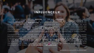 L’ I N F L U E N C E U R D I G I TA L E S T U N I N D I V I D U Q U I PA R S O N A U D I E N C E E T PA R L’ I N F L U E N C E Q U ’ I L
E X E R C E S U R C E T T E A U D I E N C E A L A F A C U LT É D E M O D I F I E R D E S C O M P O R T E M E N T S D E
C O N S O M M AT I O N E T D E S P E R C E P T I O N S R E S S E N T I E S À L’ É G A R D D ’ U N E M A R Q U E , D ’ U N P R O D U I T O U
D ’ U N S E R V I C E . A U V U D E C E S C A PA C I T É S , L’ I N F L U E N C E U R D I G I TA L E S T D O N C D E P L U S E N P L U S
S O U V E N T R E C H E R C H É C O M M E U N PA RT E N A I R E PA R L E S M A R Q U E S E T A G E N C E S D A N S L E C A D R E D E S
A C T I O N S E T D I S P O S I T I F S D E M A R K E T I N G D ’ I N F L U E N C E . L E S V O L U M E S D ’ A U D I E N C E M O B I L I S É S
P O U V A N T Ê T R E T R È S I M P O R T A N T S , L’ I N F L U E N C E U R D I G I T A L D E V I E N T G É N É R A L E M E N T U N
C O M P L É M E N T, V O I R E PA R F O I S U N C O N C U R R E N T, D E S A U T R E S M É D I A S M A R K E T I N G E T P U B L I C I TA I R E S .
L’ A U D I E N C E D E S I N F L U E N C E U R S D I G I TA U X E S T L A P L U PA R T D U T E M P S A C Q U I S E P L U S O U M O I N S
P R O G R E S S I V E M E N T S U R L E S R É S E A U X S O C I A U X E T S E M E S U R E G É N É R A L E M E N T PA R L E N O M B R E
D ’ A B O N N É S ( A M I S , F O L L O W E R S , A B O N N É S Y O U T U B E , E T C . ) . L A C A PA C I T É D ’ I N F L U E N C E E S T P O U R
S A PA R T P L U S C O M P L E X E À M E S U R E R E T D É P E N D D E L’ E N G A G E M E N T H A B I T U E L C O N S TAT É S U R
L E S P U B L I C AT I O N S S O C I A L E S E T D E L A P R O X I M I T É I N F L U E N C E U R / A B O N N É S . D A N S L E C A D R E D ’ U N
PA R T E N A R I AT O U D ’ U N E C O L L A B O R AT I O N AV E C U N E M A R Q U E , L A C A PA C I T É D ’ I N F L U E N C E P E U T
É G A L E M E N T Ê T R E F O N C T I O N D U F I T M A R Q U E / I N F L U E N C E U R .
I N F L U E N C E U R
https://www.definitions-marketing.com/definition/influenceur-digital/
 