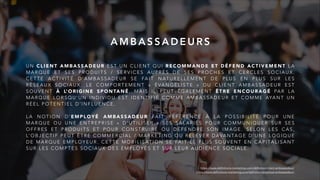 U N C L I E N T A M B A S S A D E U R E S T U N C L I E N T Q U I R E C O M M A N D E E T D É F E N D A C T I V E M E N T L A
M A R Q U E E T S E S P R O D U I T S / S E R V I C E S A U P R È S D E S E S P R O C H E S E T C E R C L E S S O C I A U X .
C E T T E A C T I V I T É D ’ A M B A S S A D E U R S E FA I T N AT U R E L L E M E N T D E P L U S E N P L U S S U R L E S
R É S E A U X S O C I A U X . L E C O M P O R T E M E N T « É VA N G É L I S T E » D U C L I E N T A M B A S S A D E U R E S T
S O U V E N T À L’ O R I G I N E S P O N TA N É , M A I S I L P E U T É G A L E M E N T Ê T R E E N C O U R A G É PA R L A
M A R Q U E L O R S Q U ’ U N I N D I V I D U E S T I D E N T I F I É C O M M E A M B A S S A D E U R E T C O M M E AYA N T U N
R É E L P O T E N T I E L D ’ I N F L U E N C E .
L A N O T I O N D ’ E M P L O Y É A M B A S S A D E U R FA I T R É F É R E N C E À L A P O S S I B I L I T É P O U R U N E
M A R Q U E O U U N E E N T R E P R I S E « D ’ U T I L I S E R » S E S S A L A R I É S P O U R C O M M U N I Q U E R S U R S E S
O F F R E S E T P R O D U I T S E T P O U R C O N S T R U I R E O U D É F E N D R E S O N I M A G E . S E L O N L E S C A S ,
L’ O B J E C T I F P E U T Ê T R E C O M M E R C I A L / M A R K E T I N G O U R E L E V E R D AVA N TA G E D ’ U N E L O G I Q U E
D E M A R Q U E E M P L O Y E U R . C E T T E M O B I L I S AT I O N S E FA I T L E P L U S S O U V E N T E N C A P I TA L I S A N T
S U R L E S C O M P T E S S O C I A U X D E S E M P L O Y É S E T S U R L E U R A U D I E N C E S O C I A L E .
A M B A S S A D E U R S
https://www.definitions-marketing.com/definition/client-ambassadeur/
https://www.definitions-marketing.com/definition/employe-ambassadeur/
 