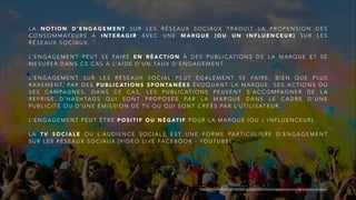 L A N O T I O N D ’ E N G A G E M E N T S U R L E S R É S E A U X S O C I A U X T R A D U I T L A P R O P E N S I O N D E S
C O N S O M M AT E U R S À I N T E R A G I R AV E C U N E M A R Q U E [ O U U N I N F L U E N C E U R ] S U R L E S
R É S E A U X S O C I A U X .
L’ E N G A G E M E N T P E U T S E FA I R E E N R É A C T I O N À D E S P U B L I C AT I O N S D E L A M A R Q U E E T S E
M E S U R E R D A N S C E C A S À L’ A I D E D ’ U N TA U X D ’ E N G A G E M E N T.
L’ E N G A G E M E N T S U R L E S R É S E A U X S O C I A L P E U T É G A L E M E N T S E FA I R E , B I E N Q U E P L U S
R A R E M E N T, PA R D E S P U B L I C AT I O N S S P O N TA N É E S É V O Q U A N T L A M A R Q U E , S E S A C T I O N S O U
S E S C A M PA G N E S . D A N S C E C A S , L E S P U B L I C AT I O N S P E U V E N T S ’ A C C O M PA G N E R D E L A
R E P R I S E D ’ H A S H TA G S Q U I S O N T P R O P O S É E PA R L A M A R Q U E D A N S L E C A D R E D ’ U N E
P U B L I C I T É O U D ’ U N E É M I S S I O N D E T V O U Q U I S O N T C R É É S PA R L’ U T I L I S AT E U R .
L’ E N G A G E M E N T P E U T Ê T R E P O S I T I F O U N É G AT I F P O U R L A M A R Q U E [ O U L ' I N F L U E N C E U R ] .
L A T V S O C I A L E O U L’ A U D I E N C E S O C I A L E E S T U N E F O R M E PA R T I C U L I È R E D ’ E N G A G E M E N T
S U R L E S R É S E A U X S O C I A U X [ V I D E O L I V E FA C E B O O K - Y O U T U B E ]
http://www.definitions-marketing.com/definition/engagement-sur-les-reseaux-sociaux/
 