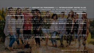 U N E C O M M U N A U T É E S T U N G R O U P E D E P E R S O N N E S Q U I I N T E R A G I S S E N T E N T R E E L L E S ,
PA R TA G E N T E T U T I L I S E N T D E S I N F O R M AT I O N S E N R E L AT I O N AV E C L E U R S C E N T R E S
D ’ I N T É R Ê T S , C A R A C T É R I S T I Q U E S D É M O G R A P H I Q U E S O U A C T I V I T É S P R O F E S S I O N N E L L E S ,
C O M M U N E S . U N E C O M M U N A U T É S E C A R A C T É R I S E N O R M A L E M E N T PA R U N S E N T I M E N T
D ’ A P PA RT E N A N C E R E S S E N T I PA R S E S M E M B R E S .
L E D É V E L O P P E M E N T D ’ I N T E R N E T A F A V O R I S É L’ A P P A R I T I O N D E N O M B R E U S E S
C O M M U N A U T É S V I R T U E L L E S . L E S C O M M U N A U T É S P E U V E N T D O N N E R L I E U À U N E
U T I L I S AT I O N M A R K E T I N G D A N S L E C A D R E D ’ A C T I O N S D E M A R K E T I N G V I R A L O U T R I B A L .
A U S E N S S T R I C T, L E S R É S E A U X S O C I A U X N E S O N T PA S D E S C O M M U N A U T É S , M A I S I L S
P E U V E N T C E P E N D A N T A B R I T E R D E S C O M M U N A U T É S T H É M AT I Q U E S S O U S L A F O R M E D E
G R O U P E S .
L A N O T I O N D E C O M M U N A U T É P E U T Ê T R E E X P L O I T É E D I R E C T E M E N T PA R U N E M A R Q U E
PA R L A M I S E E N P L A C E D ’ U N E C O M M U N A U T É D E M A R Q U E .
https://www.definitions-marketing.com/definition/communaute/
 