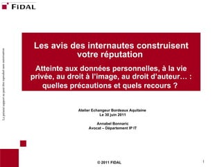 © 2011 FIDAL Les avis des internautes construisent votre réputation  Atteinte aux données personnelles, à la vie privée, au droit à l’image, au droit d’auteur… : quelles précautions et quels recours ?   Atelier Echangeur Bordeaux Aquitaine  Le 30 juin 2011 Annabel Bonnaric Avocat – Département IP IT 