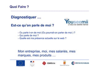 Quoi Faire ?

Diagnostiquer …
Est-ce qu’on parle de moi ?
- Ou parle t-on de moi (Ou pourrait-on parler de moi ) ?
- Qui parle de moi ?
- Quelle est ma présence actuelle sur le web ?

Mon entreprise, moi, mes salariés, mes
marques, mes produits …

 