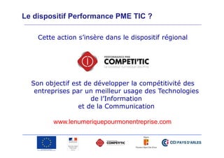 Le dispositif Performance PME TIC ?
Cette action s’insère dans le dispositif régional

Son objectif est de développer la compétitivité des
entreprises par un meilleur usage des Technologies
de l’Information
et de la Communication
www.lenumeriquepourmonentreprise.com

 