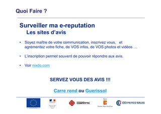 Quoi Faire ?

Surveiller ma e-reputation
Les sites d’avis
• Soyez maître de votre communication, inscrivez vous, et
agrémentez votre fiche, de VOS infos, de VOS photos et vidéos …
• L’inscription permet souvent de pouvoir répondre aux avis.
• Voir nixdo.com

SERVEZ VOUS DES AVIS !!!
Carre rond ou Guerissol

 