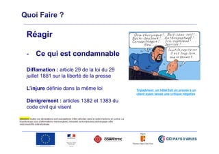 Quoi Faire ?

Réagir
- Ce qui est condamnable
Diffamation : article 29 de la loi du 29
juillet 1881 sur la liberté de la presse
L’injure définie dans la même loi
Dénigrement : articles 1382 et 1383 du
code civil qui visent

Tripadvisor: un hôtel fait un procès à un
client ayant laissé une critique négative

 