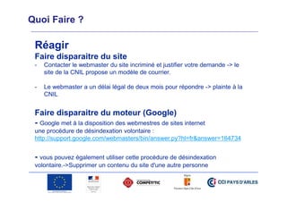 Quoi Faire ?

Réagir
Faire disparaitre du site
-

Contacter le webmaster du site incriminé et justifier votre demande -> le
site de la CNIL propose un modèle de courrier.

-

Le webmaster a un délai légal de deux mois pour répondre -> plainte à la
CNIL

Faire disparaitre du moteur (Google)
- Google met à la disposition des webmestres de sites internet
une procédure de désindexation volontaire :
http://support.google.com/webmasters/bin/answer.py?hl=fr&answer=164734

- vous pouvez également utiliser cette procédure de désindexation
volontaire.->Supprimer un contenu du site d'une autre personne"

 