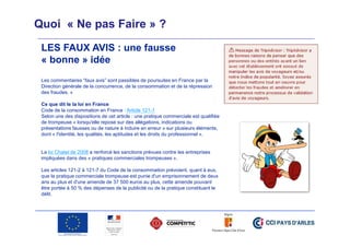 Quoi « Ne pas Faire » ?
LES FAUX AVIS : une fausse
« bonne » idée
Les commentaires “faux avis” sont passibles de poursuites en France par la
Direction générale de la concurrence, de la consommation et de la répression
des fraudes. »
Ce que dit le la loi en France
Code de la consommation en France : Article 121-1
Selon une des dispositions de cet article : une pratique commerciale est qualifiée
de trompeuse « lorsqu'elle repose sur des allégations, indications ou
présentations fausses ou de nature à induire en erreur » sur plusieurs éléments,
dont « l'identité, les qualités, les aptitudes et les droits du professionnel ».

La loi Chatel de 2008 a renforcé les sanctions prévues contre les entreprises
impliquées dans des « pratiques commerciales trompeuses ».
Les articles 121-2 à 121-7 du Code de la consommation prévoient, quant à eux,
que la pratique commerciale trompeuse est punie d'un emprisonnement de deux
ans au plus et d'une amende de 37 500 euros au plus, cette amende pouvant
être portée à 50 % des dépenses de la publicité ou de la pratique constituant le
délit.

 