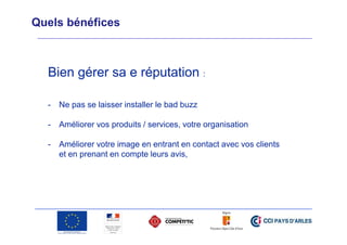 Quels bénéfices

Bien gérer sa e réputation :
-

Ne pas se laisser installer le bad buzz

-

Améliorer vos produits / services, votre organisation

-

Améliorer votre image en entrant en contact avec vos clients
et en prenant en compte leurs avis,

 