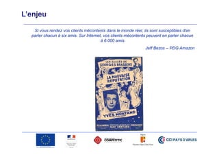 L’enjeu
Si vous rendez vos clients mécontents dans le monde réel, ils sont susceptibles d'en
parler chacun à six amis. Sur Internet, vos clients mécontents peuvent en parler chacun
à 6 000 amis
Jeff Bezos – PDG Amazon

 