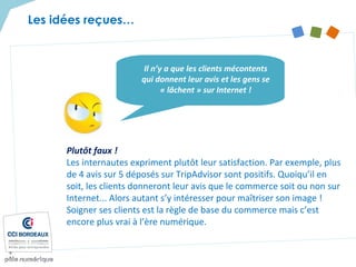 Plutôt faux !
Les internautes expriment plutôt leur satisfaction. Par exemple, plus
de 4 avis sur 5 déposés sur TripAdvisor sont positifs. Quoiqu’il en
soit, les clients donneront leur avis que le commerce soit ou non sur
Internet... Alors autant s’y intéresser pour maîtriser son image !
Soigner ses clients est la règle de base du commerce mais c’est
encore plus vrai à l’ère numérique.
Il n’y a que les clients mécontents
qui donnent leur avis et les gens se
« lâchent » sur Internet !
Les idées reçues…
 