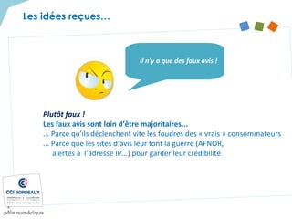 Plutôt faux !
Les faux avis sont loin d’être majoritaires...
... Parce qu’ils déclenchent vite les foudres des « vrais » consommateurs
... Parce que les sites d’avis leur font la guerre (AFNOR,
alertes à l’adresse IP...) pour garder leur crédibilité
Il n’y a que des faux avis !
Les idées reçues…
 