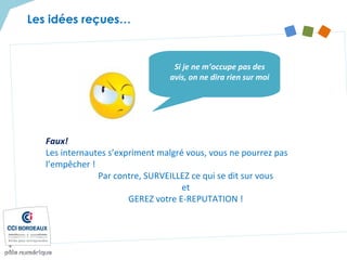 Faux!
Les internautes s’expriment malgré vous, vous ne pourrez pas
l’empêcher !
Par contre, SURVEILLEZ ce qui se dit sur vous
et
GEREZ votre E-REPUTATION !
Si je ne m’occupe pas des
avis, on ne dira rien sur moi
Les idées reçues…
 