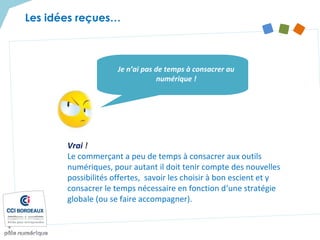 Vrai !
Le commerçant a peu de temps à consacrer aux outils
numériques, pour autant il doit tenir compte des nouvelles
possibilités offertes, savoir les choisir à bon escient et y
consacrer le temps nécessaire en fonction d‘une stratégie
globale (ou se faire accompagner).
Je n’ai pas de temps à consacrer au
numérique !
Les idées reçues…
 