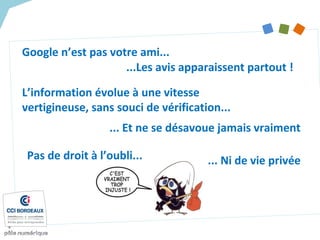 Google n’est pas votre ami...
L’information évolue à une vitesse
vertigineuse, sans souci de vérification...
... Et ne se désavoue jamais vraiment
...Les avis apparaissent partout !
Pas de droit à l’oubli... ... Ni de vie privée
 