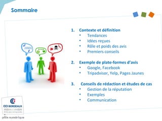 Sommaire
1. Contexte et définition
• Tendances
• Idées reçues
• Rôle et poids des avis
• Premiers conseils
2. Exemple de plate-formes d’avis
• Google, Facebook
• Tripadvisor, Yelp, Pages Jaunes
3. Conseils de rédaction et études de cas
• Gestion de la réputation
• Exemples
• Communication
 