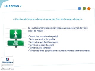 « il arrive de bonnes choses à ceux qui font de bonnes choses »
Le Karma ?
Le outils numériques ne doivent pas vous détourner de votre
cœur de métier :
Avoir des produits de qualité
Avec un service de qualité
Avec des spéciﬁcités uniques
Avec un sens de l’accueil
Avec un prix cohérent
Avec une offre qui préserve l’humain avant le chiffre d’affaires
 