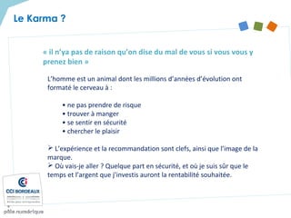 « il n’ya pas de raison qu’on dise du mal de vous si vous vous y
prenez bien »
L’homme est un animal dont les millions d’années d’évolution ont
formaté le cerveau à :
• ne pas prendre de risque
• trouver à manger
• se sentir en sécurité
• chercher le plaisir
 L’expérience et la recommandation sont clefs, ainsi que l’image de la
marque.
 Où vais-je aller ? Quelque part en sécurité, et où je suis sûr que le
temps et l’argent que j’investis auront la rentabilité souhaitée.
Le Karma ?
 