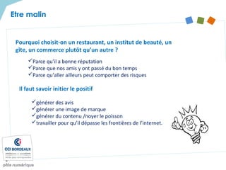 Pourquoi choisit-on un restaurant, un institut de beauté, un
gîte, un commerce plutôt qu’un autre ?
Parce qu’il a bonne réputation
Parce que nos amis y ont passé du bon temps
Parce qu’aller ailleurs peut comporter des risques
Etre malin
Il faut savoir initier le positif
générer des avis
générer une image de marque
générer du contenu /noyer le poisson
travailler pour qu’il dépasse les frontières de l’internet.
 