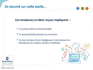 En résumé sur cette partie...
Ces tendances et idées reçues impliquent :
 un univers devenu incontournable
 la nécessité d’être présent sur ce terrain
 la mise en place d’une stratégie par le commerçant en
fonction de ses moyens, temps et ambitions
 