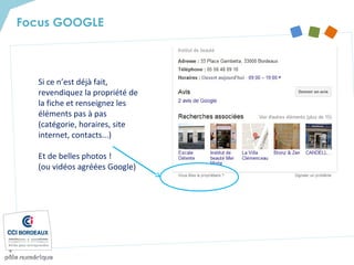 Si ce n’est déjà fait,
revendiquez la propriété de
la fiche et renseignez les
éléments pas à pas
(catégorie, horaires, site
internet, contacts...)
Et de belles photos !
(ou vidéos agréées Google)
Focus GOOGLE
 