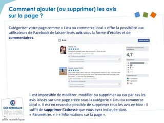 Catégoriser votre page comme « Lieu ou commerce local » offre la possibilité aux
utilisateurs de Facebook de laisser leurs avis sous la forme d’étoiles et de
commentaires.
Comment ajouter (ou supprimer) les avis
sur la page ?
Il est impossible de modérer, modifier ou supprimer au cas par cas les
avis laissés sur une page créée sous la catégorie « Lieu ou commerce
local ». Il est en revanche possible de supprimer tous les avis en bloc : il
suffit de supprimer l’adresse que vous avez indiquée dans
« Paramètres » > « Informations sur la page ».
 