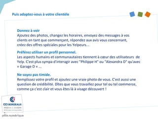 Préférez utiliser un profil personnel.
Les aspects humains et communautaires tiennent à cœur des utilisateurs de
Yelp. C'est plus sympa d'interagir avec "Philippe H" ou "Alexandra D" qu'avec
« Garage D » ...
Puis adaptez-vous à votre clientèle
Ne soyez pas timide.
Remplissez votre profil et ajoutez une vraie photo de vous. C'est aussi une
question de crédibilité. Dîtes que vous travaillez pour tel ou tel commerce,
comme ça c'est clair et vous êtes là à visage découvert !
Donnez à voir
Ajoutez des photos, changez les horaires, envoyez des messages à vos
clients en tant que commerçant, répondez aux avis vous concernant,
créez des offres spéciales pour les Yelpeurs...
 