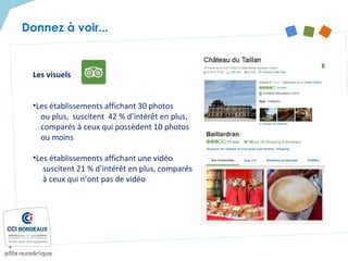 Les visuels
•Les établissements affichant 30 photos
ou plus, suscitent 42 % d’intérêt en plus,
comparés à ceux qui possèdent 10 photos
ou moins
•Les établissements affichant une vidéo
suscitent 21 % d’intérêt en plus, comparés
à ceux qui n’ont pas de vidéo
Donnez à voir...
 