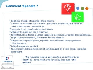 Réagissez à temps et répondez à tous les avis
Analysez les descriptions des clients : quels mots utilisent-ils pour parler de
votre établissement ? Réutilisez-les !
Soyez sincère et honnête dans vos réponses
Attaquez le problème, pas la personne
Soyez factuel : certaines réponses supposent des excuses, d’autres des explications...
Soignez votre vocabulaire, et la forme de votre réponse
Adoptez un ton professionnel, répondez avec votre statut de propriétaire
d’établissement
Evitez les réponses standard
Sachez recevoir des compliments et communiquez-les à votre équipe : agréable
et motivant !
=> Une mauvaise réponse peut produire un sentiment plus
négatif que l’avis initial. Une bonne réponse aura l’effet
inverse !
Comment répondre ?
 