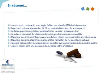 En résumé...
1- Les avis sont cruciaux, ils sont jugés fiables par plus de 60% des internautes
2- Ils permettent aux internautes de filtrer un établissement, de le comparer
3- Un faible pourcentage laisse spontanément un avis : provoquez-les !
4- Un avis est composé de plusieurs données, gardez toujours cela en tête
5- Répondre aux avis positifs prouvent aux futurs clients que vous faites attention à eux
6- Répondre aux avis négatifs demande d’être factuel et de ne pas réagir à chaud
7- L’accueil est crucial et peut compenser dans les avis une prestation de moindre qualité
8 -Les avis clients sont une occasion d’améliorer votre prestation
 