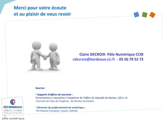 Merci pour votre écoute
et au plaisir de vous revoir
Claire DECROIX- Pôle Numérique CCIB
cdecroix@bordeaux.cci.fr - 05 56 79 52 72
Sources :
• Supports d’offices de tourisme :
Présentations e-réputation / tripadvisor de l’Office du Vignoble de Nantes, Office de
Tourisme du Pays de Fougères, de Nicolas Sosnowiez.
• Elements de professionnels du numérique :
The Roxane Company, Inaativ, Editoile
 