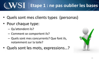Etape 1 : ne pas oublier les bases

• Quels sont mes clients types (personas)
• Pour chaque type:
  – Qu’attendent ils?
  – Comment se comportent ils?
  – Quels sont mes concurrents? Que font ils,
    notamment sur la toile?
• Quels sont les mots, expressions…?

                                                11
 