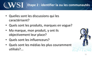 Etape 2 : identifier la ou les communautés


• Quelles sont les discussions qui les
  caractérisent?
• Quels sont les produits, marques en vogue?
• Ma marque, mon produit, y ont ils
  objectivement leur place?
• Quels sont les influenceurs?
• Quels sont les médias les plus couramment
  utilisés?...
                                                    12
 