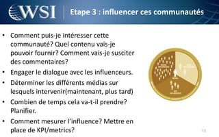Etape 3 : influencer ces communautés

• Comment puis-je intéresser cette
  communauté? Quel contenu vais-je
  pouvoir fournir? Comment vais-je susciter
  des commentaires?
• Engager le dialogue avec les influenceurs.
• Déterminer les différents médias sur
  lesquels intervenir(maintenant, plus tard)
• Combien de temps cela va-t-il prendre?
  Planifier.
• Comment mesurer l’influence? Mettre en
  place de KPI/metrics?                                  13
 