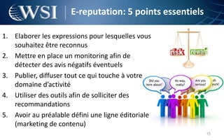 E-reputation: 5 points essentiels

1. Elaborer les expressions pour lesquelles vous
   souhaitez être reconnus
2. Mettre en place un monitoring afin de
   détecter des avis négatifs éventuels
3. Publier, diffuser tout ce qui touche à votre
   domaine d’activité
4. Utiliser des outils afin de solliciter des
   recommandations
5. Avoir au préalable défini une ligne éditoriale
   (marketing de contenu)
                                                          15
 