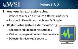 Points 1 & 2
1. Analyser les expressions clés:
  – Vérifier ce qu’il en est sur les différents moteurs
  – Facebook, LinkedIn etc., et bien sûr Google!
2. Régler votre système de monitoring:
  – Répondre rapidement ne suffit pas
  – Vérifier la progression de votre présence
  – Détecter les éventuels soucis...

                                                          16
 